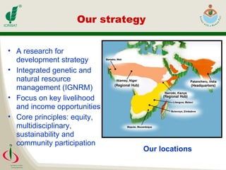 Our strategy  A research for development strategy Integrated genetic and natural resource management (IGNRM) Focus on key livelihood and income opportunities Core principles: equity, multidisciplinary, sustainability and community participation   Our locations 