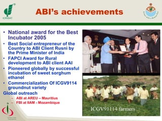 ABI’s achievements  National award for the Best Incubator 2005 Best Social entrepreneur of the Country to ABI Client Rusni by the Prime Minister of India FAPCI Award for Rural development to ABI client AAI Pioneered globally by successful incubation of sweet sorghum ethanol Commercialization Of ICGV9114 groundnut variety Global outreach ABI at AREU – Mauritius FBI at IIAM - Mozambique 