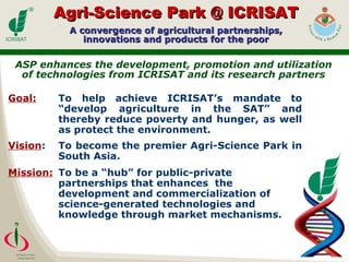 Agri-Science Park @ ICRISAT A convergence of agricultural partnerships, innovations and products for the poor ASP enhances the development, promotion and utilization of technologies from ICRISAT and its research partners Goal: To help achieve ICRISAT’s mandate to “develop agriculture in the SAT” and thereby reduce poverty and hunger, as well as protect the environment.   Vision : To become the premier Agri-Science Park in South Asia.   Mission: To be a “hub” for public-private partnerships that enhances  the development and commercialization of science-generated technologies and knowledge through market mechanisms. 