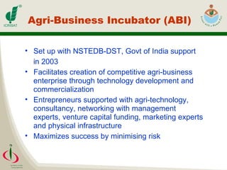 Agri-Business Incubator (ABI) Set up with NSTEDB-DST, Govt of India support  in 2003 Facilitates creation of competitive agri-business enterprise through technology development and commercialization Entrepreneurs supported with agri-technology, consultancy, networking with management experts, venture capital funding, marketing experts and physical infrastructure Maximizes success by minimising risk 