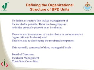 Defining the Organizational Structure of BPD Units To define a structure that makes management of the incubator possible. There are two groups of  activities generally present in an incubator: Those related to operation of the incubator as an independent organization (a business); and  Those related to developing the incubated companies. This normally composed of three managerial levels Board of Directors : Incubator Management Consultant Committee:  