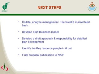 NEXT STEPS Collate, analyze management, Technical & market feed back Develop draft Business model Develop a draft approach & responsibility for detailed plan development Identify the Key resource people in & out  Final proposal submission to NAIP 