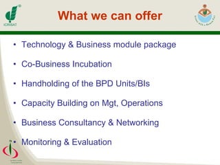 What we can offer Technology & Business module package Co-Business Incubation Handholding of the BPD Units/BIs Capacity Building on Mgt, Operations Business Consultancy & Networking Monitoring & Evaluation 