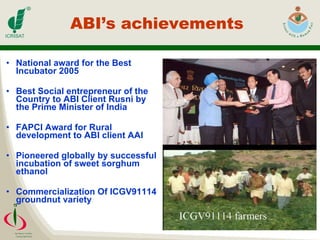 ABI’s achievements  National award for the Best Incubator 2005 Best Social entrepreneur of the Country to ABI Client Rusni by the Prime Minister of India FAPCI Award for Rural development to ABI client AAI Pioneered globally by successful incubation of sweet sorghum ethanol Commercialization Of ICGV91114 groundnut variety 