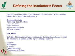 Defining the Incubator’s Focus Definition of the incubator’s focus determines the structure and types of services  offered. An incubator can be classified as Traditional Incubator Technology-based Incubator Mixed Incubator Social Incubator Agribusiness Incubator Sectoral Incubator Key Issues Definition of the incubator’s focus must consider the local circumstances in which  the incubator is to operate and the region’s strategic objectives Vocation  Weaknesses  Potential  Leading Institution  Entrepreneurial Culture: 