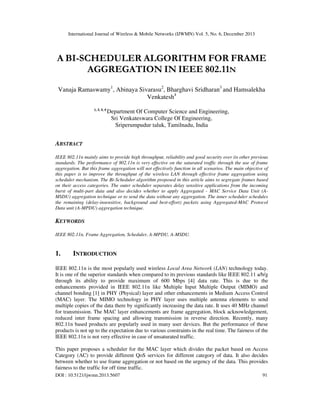International Journal of Wireless & Mobile Networks (IJWMN) Vol. 5, No. 6, December 2013

A BI-SCHEDULER ALGORITHM FOR FRAME
AGGREGATION IN IEEE 802.11N
Vanaja Ramaswamy1, Abinaya Sivarasu2, Bharghavi Sridharan3 and Hamsalekha
Venkatesh4
1, 2, 3, 4

Department Of Computer Science and Engineering,
Sri Venkateswara College Of Engineering,
Sriperumpudur taluk, Tamilnadu, India

ABSTRACT
IEEE 802.11n mainly aims to provide high throughput, reliability and good security over its other previous
standards. The performance of 802.11n is very effective on the saturated traffic through the use of frame
aggregation. But this frame aggregation will not effectively function in all scenarios. The main objective of
this paper is to improve the throughput of the wireless LAN through effective frame aggregation using
scheduler mechanism. The Bi-Scheduler algorithm proposed in this article aims to segregate frames based
on their access categories. The outer scheduler separates delay sensitive applications from the incoming
burst of multi-part data and also decides whether to apply Aggregated - MAC Service Data Unit (AMSDU) aggregation technique or to send the data without any aggregation. The inner scheduler schedules
the remaining (delay-insensitive, background and best-effort) packets using Aggregated-MAC Protocol
Data unit (A-MPDU) aggregation technique.

KEYWORDS
IEEE 802.11n, Frame Aggregation, Scheduler, A-MPDU, A-MSDU.

1.

INTRODUCTION

IEEE 802.11n is the most popularly used wireless Local Area Network (LAN) technology today.
It is one of the superior standards when compared to its previous standards like IEEE 802.11 a/b/g
through its ability to provide maximum of 600 Mbps [4] data rate. This is due to the
enhancements provided in IEEE 802.11n like Multiple Input Multiple Output (MIMO) and
channel bonding [1] in PHY (Physical) layer and other enhancements in Medium Access Control
(MAC) layer. The MIMO technology in PHY layer uses multiple antenna elements to send
multiple copies of the data there by significantly increasing the data rate. It uses 40 MHz channel
for transmission. The MAC layer enhancements are frame aggregation, block acknowledgement,
reduced inter frame spacing and allowing transmission in reverse direction. Recently, many
802.11n based products are popularly used in many user devices. But the performance of these
products is not up to the expectation due to various constraints in the real time. The fairness of the
IEEE 802.11n is not very effective in case of unsaturated traffic.
This paper proposes a scheduler for the MAC layer which divides the packet based on Access
Category (AC) to provide different QoS services for different category of data. It also decides
between whether to use frame aggregation or not based on the urgency of the data. This provides
fairness to the traffic for off time traffic.
DOI : 10.5121/ijwmn.2013.5607

91

 