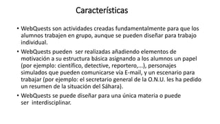 Características
• WebQuests son actividades creadas fundamentalmente para que los
alumnos trabajen en grupo, aunque se pueden diseñar para trabajo
individual.
• WebQuests pueden ser realizadas añadiendo elementos de
motivación a su estructura básica asignando a los alumnos un papel
(por ejemplo: científico, detective, reportero,...), personajes
simulados que pueden comunicarse vía E-mail, y un escenario para
trabajar (por ejemplo: el secretario general de la O.N.U. les ha pedido
un resumen de la situación del Sáhara).
• WebQuests se puede diseñar para una única materia o puede
ser interdisciplinar.
 