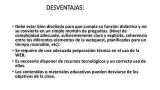 DESVENTAJAS:
• Debe estar bien diseñada para que cumpla su función didáctica y no
se convierta en un simple montón de preguntas. (Nivel de
complejidad adecuado, suficientemente clara y explícita, coherencia
entre los diferentes elementos de la webquest, planificadas para un
tiempo razonable, etc).
• Se requiere de una adecuada preparación técnica en el uso de la
WEB.
• Es necesario disponer de recursos tecnológicos y un correcto uso de
ellos.
• Los contenidos o materiales educativos pueden desviarse de los
objetivos de la clase.
 