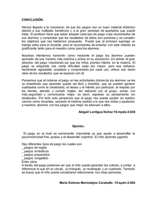 CONCLUSIÓN.
Hemos llegado a la conclusión de que los juegos son un buen material didáctico
debido a sus múltiples beneficios y a la gran variedad de apartados que puede
tratar. El profesor tiene que saber adaptar cada tipo de juego a las necesidades de
sus alumnos y comprobar que los resultados de éstos son positivos y se cumplen
los objetivos que nos habíamos propuesto. Puede que al principio suponga un
trabajo extra para el docente, pero la recompensa de enseñar con este método es
gratificante tanto para el maestro como para los alumnos.
Nosotras intentamos transmitir cómo mediante el juego los alumnos pueden
aprender de una manera más práctica y activa en su educación, sin olvidar el gran
atractivo del juego impidiendo así que los niños pierdan interés en la materia. El
juego va exigiendo una cierta dificultad cada vez mayor, pero ese esfuerzo
haciéndolo agradable, aceptado y comprendido por cada uno, ofrece una visión
clara de los resultados que se esperan con él.
Pensamos que al incluirse el juego en las actividades diarias de los alumnos se les
va enseñando que aprender puede ser fácil y divertido, que se pueden generar
cualidades como la creatividad, el deseo y el interés por participar, el respeto por
los demás, atender y cumplir reglas, ser valorado por el grupo, actuar con
más seguridad y comunicarse mejor, es decir, expresar su pensamiento sin
obstáculos. Por todo esto pensamos que el juego nos puede ayudar en nuestro
camino como docentes, sacando el máximo partido a lo que nos rodea y ayudando
a nuestros alumnos con los juegos que mejor se adecuen a ellos.
Abigail Lantigua Núñez 16-mpds-3-030
Opinión.
El juego en el nivel es sumamente importante ya que ayuda a desarrollar la
psicomotricidad fina, gruesa y el desarrollo cognitivo. El niño aprende jugando
Hay diferentes tipos de juego los cuales son
_ juegos de reglas
_ juegos simbólicos
_ juegos preparados
_ juegos congelado
Entre otros.
A través del juego podemos ver que el niño puede aprender los colores, a contar, a
diferenciar lo que eh un círculo, un triángulo, un rectángulo y un cuadrado. También
se busca que el niño pueda socializarse relacionarse con otras personas.
María Dolores Marmolejos Caraballo. 15-spdn-3-002
 