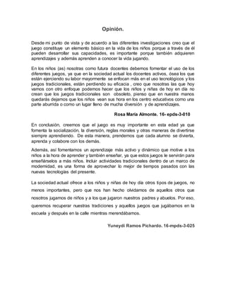 Opinión.
Desde mi punto de vista y de acuerdo a las diferentes investigaciones creo que el
juego constituye un elemento básico en la vida de los niños porque a través de él
pueden desarrollar sus capacidades, es importante porque también adquieren
aprendizajes y además aprenden a conocer la vida jugando.
En los niños (as) nosotras como futura docentes debemos fomentar el uso de los
diferentes juegos, ya que en la sociedad actual los docentes activos, ósea los que
están ejerciendo su labor mayormente se enfocan más en el uso tecnológicos y los
juegos tradicionales, están perdiendo su eficacia , creo que nosotras las que hoy
vamos con otro enfoque podemos hacer que los niños y niñas de hoy en día no
crean que los juegos tradicionales son obsoleto, pienso que en nuestra manos
quedarás dejamos que los niños vean sus hora en los centro educativos como una
parte aburrida o como un lugar lleno de mucha diversión y de aprendizajes.
Rosa María Almonte. 16- epds-3-010
En conclusión, creemos que el juego es muy importante en esta edad ya que
fomenta la socialización, la diversión, reglas morales y otras maneras de divertirse
siempre aprendiendo. De esta manera, prendemos que cada alumno se divierta,
aprenda y colabore con los demás.
Además, así fomentamos un aprendizaje más activo y dinámico que motive a los
niños a la hora de aprender y también enseñar, ya que estos juegos le servirán para
enseñárselos a más niños. Incluir actividades tradicionales dentro de un marco de
modernidad, es una forma de aprovechar lo mejor de tiempos pasados con las
nuevas tecnologías del presente.
La sociedad actual ofrece a los niños y niñas de hoy día otros tipos de juegos, no
menos importantes, pero que nos han hecho olvidarnos de aquellos otros que
nosotros jugamos de niños y a los que jugaron nuestros padres y abuelos. Por eso,
queremos recuperar nuestras tradiciones y aquellos juegos que jugábamos en la
escuela y después en la calle mientras merendábamos.
Yuneydi Ramos Pichardo. 16-mpds-3-025
 