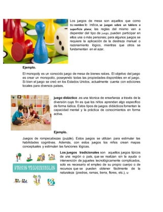 Los juegos de mesa son aquellos que como
su nombre lo indica, se juegan sobre un tablero o
superficie plana; las reglas del mismo van a
depender del tipo de juego, pueden participar en
ellos una o más personas; para algunos juegos se
requiere la aplicación de la destreza manual o
razonamiento lógico, mientras que otros se
fundamentan en el azar.
Ejemplo.
El monopoly es un conocido juego de mesa de bienes raíces. El objetivo del juego
es crear un monopolio, poseyendo todas las propiedades disponibles en el juego.
Si bien el juego se creó en los Estados Unidos, actualmente cuenta con ediciones
locales para diversos países.
juego didáctico .es una técnica de enseñanza a través de la
diversión cuyo fin es que los niños aprendan algo específico
de forma lúdica. Estos tipos de juegos didácticos fomentan la
capacidad mental y la práctica de conocimientos en forma
activa.
Ejemplo.
Juegos de rompecabezas (puzzle). Estos juegos se utilizan para estimular las
habilidades cognitivas. Además, con estos juegos los niños crean mapas
conceptuales y estimulan las funciones lógicas.
Los juegos tradicionales son aquellos juegos típicos
de una región o país, que se realizan sin la ayuda o
intervención de juguetes tecnológicamente complicados,
solo es necesario el empleo de su propio cuerpo o de
recursos que se pueden obtener fácilmente de la
naturaleza (piedras, ramas, tierra, flores, etc.), u
 