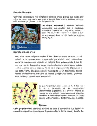 Ejemplo. El trompo:
Un trompo es un juguete muy simple que consiste en una peonza que puede girar
sobre su punta. La persona que lanza el trompo debe tener la destreza para que
éste se mantenga girando por un tiempo amplio.
Los juegos modernos o también llamados
videojuegos son aquellos que te mantienen
entretenido por un corto o largo lapso de tiempo,
pero esto se puede convertir en adicción el cual
es un grave problema por q te conviertes adipto a
esos juegos
Ejemplo. el juego crysis
como si se tratase del primer vuelo a la luna. Pues las armas se usan... no sé,
matando a los coreanos esos, el argumento gira alrededor del confortamiento
contra los coreanos, pero después un meteorito llega y choca contra la isla del
confronta miento. Desde allí ya es una invasión alienígena, y tendrás que trabajar
con los coreanos para no cagarla, etc. Ya no te digo nada más. El juego, es la
puta ostia. Con tu traje puedes correr más rápido por un determinado tiempo,
puedes hacerte invisible, ser fuerte de cojones y pegar unos saltos... y también
poner mirillas y cosas de esas a tus armas
Juego deportivo. Los juegos son actividades cuyo
fin es la recreación de los participantes
(denominados jugadores). Su práctica implica el
respeto por una serie de reglas que rigen la dinámica
del juego. Existen juegos donde participa un único
jugador y otros múltiples, donde intervienen equipos.
Ejemplo.
Cono-gol (handball): El equipo atacante se pasa el balón hasta que alguno se
encuentra en posición propicia para disparar a alguno de los conos y tocarlo. De
 