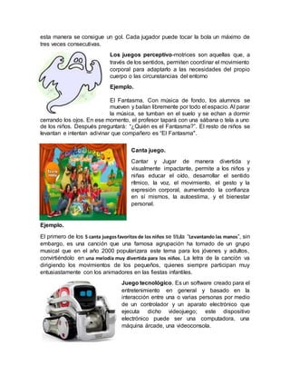 esta manera se consigue un gol. Cada jugador puede tocar la bola un máximo de
tres veces consecutivas.
Los juegos perceptivo-motrices son aquellas que, a
través de los sentidos, permiten coordinar el movimiento
corporal para adaptarlo a las necesidades del propio
cuerpo o las circunstancias del entorno
Ejemplo.
El Fantasma. Con música de fondo, los alumnos se
mueven y bailan libremente por todo el espacio. Al parar
la música, se tumban en el suelo y se echan a dormir
cerrando los ojos. En ese momento, el profesor tapará con una sábana o tela a uno
de los niños. Después preguntará: “¿Quién es el Fantasma?”. El resto de niños se
levantan e intentan adivinar que compañero es “El Fantasma".
Canta juego.
Cantar y Jugar de manera divertida y
visualmente impactante, permite a los niños y
niñas educar el oído, desarrollar el sentido
rítmico, la voz, el movimiento, el gesto y la
expresión corporal, aumentando la confianza
en sí mismos, la autoestima, y el bienestar
personal.
Ejemplo.
El primero de los 5 canta juegosfavoritos de los niños se titula “Levantando las manos”, sin
embargo, es una canción que una famosa agrupación ha tomado de un grupo
musical que en el año 2000 popularizara este tema para los jóvenes y adultos,
convirtiéndolo en una melodía muy divertida para los niños. La letra de la canción va
dirigiendo los movimientos de los pequeños, quienes siempre participan muy
entusiastamente con los animadores en las fiestas infantiles.
Juego tecnológico. Es un software creado para el
entretenimiento en general y basado en la
interacción entre una o varias personas por medio
de un controlador y un aparato electrónico que
ejecuta dicho videojuego; este dispositivo
electrónico puede ser una computadora, una
máquina árcade, una videoconsola.
 