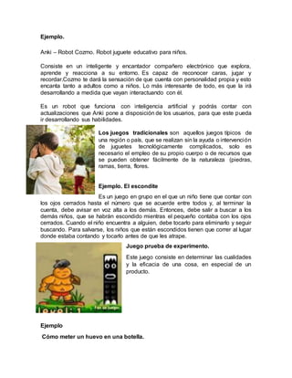 Ejemplo.
Anki – Robot Cozmo. Robot juguete educativo para niños.
Consiste en un inteligente y encantador compañero electrónico que explora,
aprende y reacciona a su entorno. Es capaz de reconocer caras, jugar y
recordar.Cozmo te dará la sensación de que cuenta con personalidad propia y esto
encanta tanto a adultos como a niños. Lo más interesante de todo, es que la irá
desarrollando a medida que vayan interactuando con él.
Es un robot que funciona con inteligencia artificial y podrás contar con
actualizaciones que Anki pone a disposición de los usuarios, para que este pueda
ir desarrollando sus habilidades.
Los juegos tradicionales son aquellos juegos típicos de
una región o país, que se realizan sin la ayuda o intervención
de juguetes tecnológicamente complicados, solo es
necesario el empleo de su propio cuerpo o de recursos que
se pueden obtener fácilmente de la naturaleza (piedras,
ramas, tierra, flores.
Ejemplo. El escondite
Es un juego en grupo en el que un niño tiene que contar con
los ojos cerrados hasta el número que se acuerde entre todos y, al terminar la
cuenta, debe avisar en voz alta a los demás. Entonces, debe salir a buscar a los
demás niños, que se habrán escondido mientras el pequeño contaba con los ojos
cerrados. Cuando el niño encuentra a alguien, debe tocarlo para eliminarlo y seguir
buscando. Para salvarse, los niños que están escondidos tienen que correr al lugar
donde estaba contando y tocarlo antes de que les atrape.
Juego prueba de experimento.
Este juego consiste en determinar las cualidades
y la eficacia de una cosa, en especial de un
producto.
Ejemplo
Cómo meter un huevo en una botella.
 