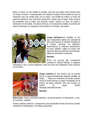 Meter un huevo en una botella es sencillo, pero hay que saber cómo hacerlo para
no romper el huevo ni desesperarse. Se requiere la ayuda de los padres ya que es
necesario usar una cerilla, junto con un huevo, una botella de cristal y un trozo de
papel de periódico. Hay que tener precaución, puesto que el huevo debe cocerse
(es preferible que lo cueza una persona mayor), quemar un trozo de papel e
introducirlo en la botella. Al colocar el huevo en la boca de la botella, la presión del
interior disminuye con respecto a la del exterior y el huevo cae dentro.
Juego individual son aquellos en los
que el deportista realiza una actividad él
solo, para superar un objetivo medible por
el tiempo (carreras de atletismo,
motociclismo) la distancia (lanzamiento
de peso, jabalina, saltos en esquí) una
ejecución técnica (natación sincronizada,
saltos de trampolín) o precisión.
Ejemplo.
El tiro con arco de alta competición
consiste en disparar flechas a objetivos
colocados a una o varias distancias. Este es el tipo de competición más conocido
en el mundo.
Juego colectivo es una función que te permite
iniciar un juego directamente desde la pantalla de
Grupo. ... Todos los miembros del Grupo pueden
iniciar al mismo tiempo un juego compatible con la
función de Juego colectivo. Una vez iniciado, se
creará un grupo dentro
del juego automáticamente.
Ejemplo.
Baloncesto. Táctica individual defensiva: se decide aplicar un fundamento u otro,
su momento, etcétera.
Táctica colectiva ofensiva: corresponde a las principales formas de buscar canasta
mediante el contraataque o el ataque posicional.
 