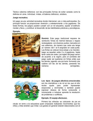 Táctica colectiva defensiva: son las principales formas de evitar canasta como la
defensa en zona, individual, mixtas, el balance defensivo, etcétera.
Juego recreativo.
Un juego es una actividad recreativa donde intervienen uno o más participantes. Su
principal función es proporcionar diversión y entretenimiento a los jugadores. De
todas formas, los juegos pueden cumplir con un rol educativo, ayudar al estímulo
mental y físico, y contribuir al desarrollo de las habilidades prácticas y psicológicas.
Ejemplo.
Dominó. Este juego tradicional requiere de
veintiocho fichas de mármol blancas o negras
rectangulares con diversos puntos marcados en
sus extremos, de manera que cada una tenga
un número del 1 al 6 asignado en cada punta.
Las fichas se colocan boca abajo y se mezclan,
luego se reparten entre 2 o 4 jugadores, hasta
tener cada uno siete. Las reglas del juego varían
de acuerdo a la región, pero el cometido del
juego suele ser quedarse sin fichas antes que
los demás, jugando una por turno formando una
cadena con las de los demás, pareando los
números semejantes.
Los tipos de juegos afectivos emocionales
son los dramáticos o de rol en los que el niño
recibe ayuda para poder representar
situaciones y dominarlas o también puede
expresar deseos de forma consciente o
inconsciente e inclusive aprende la resolución
de problemas o conflictos.
Ejemplo. El espejo afectuoso.
Primero los niños/as se colocarán de pie en
círculo en torno a la educadora quien empezará realizando movimientos que los
niños y niñas tendrán que imitar. Los gestos en general estarán relacionados con el
 