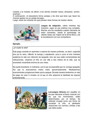 cuidado y la muestra de afecto a los demás (mandar besos, abrazarse, sonreír,
acariciar…
A continuación, el educador/a forma parejas y les dice que tiene que hacer los
mismos gestos con su pareja de juego.
Luego, serán los niños/as los que piensen otras formas de mostrar afecto.
Juegos de relajación, calma mientras hay
diversión. Jugar es una práctica muy completa.
Muchos son los resultados pueden derivarse de
estos momentos, desde el aprendizaje de
valores hasta una mejora de la forma física y de
la socialización con sus compañeros.
Ejemplo.
¡¡A soplar la vela!!
Este juego consiste en aprender a respirar de manera profunda, es decir, cogiendo
aire por la nariz, inflando la barriga y expulsando poco a poco el aire mientras
soplamos la vela con intención de apagarla. Una vez que están comprendidas las
instrucciones, situamos al niño en una silla a dos metros de la vela, que se
encontrará encendida encima de una mesa.
No puede levantarse ni inclinarse, por lo que es esperable que no consiga apagarla.
Así que lo acercaremos medio metro aproximadamente. Realizaremos
acercamientos progresivos hasta que la apague. De esta manera tendremos un rato
de juego de unos 5 minutos en el que el niño adquirirá la habilidad de respirar
profundamente.
Los juegos rítmicos son aquellos en
los que interviene el factor musical o en
los que los movimientos están
determinados por el tiempo. Se
entiende el juego como una forma de
socializar al niño, al plantearle
situaciones con normas y límites a las
que debe acatar.
 