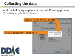 Collecting the data
Add the following step to your normal T3 set up process
(The rest of the set up for the T3 is the same)


                             Select “Submental, 200Hz



 Place a check for “Channel 1”
 