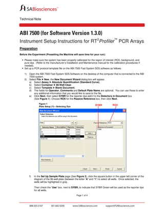 Technical Note

ABI 7500 (for Software Version 1.3.0)
Instrument Setup Instructions for RT2Profiler™ PCR Arrays
Preparation
Before the Experiment (Presetting the Machine will save time for your run):
Please make sure the system has been properly calibrated for the region of interest (ROI), background, and
pure dye. (Refer to the manufacturer’s Installation and Maintenance manual for the calibration procedures if
needed).
Set up a PCR protocol template file on the ABI 7500 Fast System SDS software as follows:
1)
2)

Open the ABI 7500 Fast System SDS Software on the desktop of the computer that is connected to the ABI
7500 system.
Select File New, the New Document Wizard dialog box will appear.
a) Select Assay Absolute Quantification (Standard Curve).
b) Select Container 96-Well Clear.
c) Select Template Blank Document.
d) The fields for Operator, Comments and Default Plate Name are optional. You can use these to enter
any additional information that you would like to save to the file.
e) Click Next, then select SYBR for the reporter dye-add it to the Detectors in Document box
(See Figure 1). Choose ROX for the Passive Reference box, then click Next.

f)

In the Set Up Sample Plate page (See Figure 2), click the square button in the upper left corner of the
diagram of the 96-well plate (between the letter “A” and “1”) to select all wells. Once selected, the
wells will be highlighted in grey.
Then check the “Use” box, next to SYBR, to indicate that SYBR Green will be used as the reporter dye
for all wells.
Page 1 of 4

 