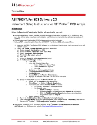 Technical Note

ABI 7900HT: For SDS Software 2.3
Instrument Setup Instructions for RT2Profiler™ PCR Arrays
Preparation
Before the Experiment (Presetting the Machine will save time for your run):
Please make sure the system has been properly calibrated for the region of interest (ROI), background, and
pure dye. (Refer to the manufacturer’s Installation and Maintenance manual for the calibration procedures if
needed).
Please make note of the installed SDS Software version on your instrument.
Set up a PCR protocol template file on the ABI 7900HT Fast System SDS software as follows:
1)
2)

Open the ABI 7900 Fast System SDS Software on the desktop of the computer that is connected to the ABI
7900HT system.
Select File New, the New Document dialog box will appear.
a) Select Assay Standard Curve (AQ)
b) Select Container 96 or 384 wells Clear Plate
c) Select Template Blank Template
d) The field for Barcode is optional.
e) Click OK
f) Under the Setup tab, select Add Detector button.
g) In the Detector Manager window,
Click “New”
In the Add Detector Dialog Box,
•
Enter: SYBR in the “Name” Field
•
Select SYBR for the Reporter
•
Click OK
Click once on the newly added Detector
Click Copy To Plate Document button
Click Done button
Choose ROX for the Passive Reference box.
Highlight all wells and check the “Use” box in the set up tab.
h)

i)
j)

Select the Instrument tab, then the Thermal Profile tab.
Double click on Stage 1 line; line will turn red.
Delete Stage 1 by clicking the Delete Step button.
Then continue to edit the Thermal Profile as follows:
•
For Stage 1, enter 95.0° for 10:00 minutes
C
•
For Stage 2, enter:
o 95.0° for 0:15 (15 seconds)
C
o Followed by 60.0° for 1:00 minute with Repeats 40 (40 cycles)
C
o Click the Add Dissociation Stage button; the pre-set dissociation
stage will be added as Stage 3.
Select “Standard” mode.
Put 10 uL (for 384 wells) or 25 ul (for 96 wells) for Sample Volume.
Then select File Save As to save the template file. Save the file as SDS Templates (*.sdt) with the
2
filename “RT Profiler™ PCR Array Protocol Template” (click Save).
2

Alternatively, download the PCR protocol template file (RT Profiler™ PCR Array Protocol TemplateABI7900.sdt) from SABiosciences website (http://www.SABiosciences.com).

Page 1 of 4

 