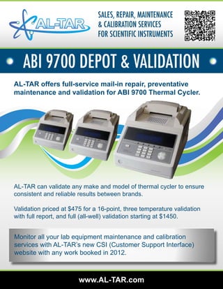 SALES, REPAIR, MAINTENANCE
                               & CALIBRATION SERVICES
                               FOR SCIENTIFIC INSTRUMENTS


   ABI 9700 DEPOT & VALIDATION
AL-TAR offers full-service mail-in repair, preventative
maintenance and validation for ABI 9700 Thermal Cycler.




AL-TAR can validate any make and model of thermal cycler to ensure
consistent and reliable results between brands.

Validation priced at $475 for a 16-point, three temperature validation
with full report, and full (all-well) validation starting at $1450.


Monitor all your lab equipment maintenance and calibration
services with AL-TAR’s new CSI (Customer Support Interface)
website with any work booked in 2012.



                        www.AL-TAR.com
 