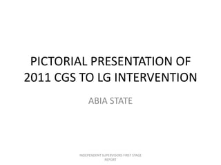 PICTORIAL PRESENTATION OF
2011 CGS TO LG INTERVENTION
ABIA STATE
INDEPENDENT SUPERVISORS FIRST STAGE
REPORT
 
