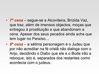 • 7ª cena – segue-se a Alcoviteira, Brízida Vaz,
que traz, além de imensos objectos, moças que
entregou à prostituição e que abandonam a
cena. Apesar dos seus pecados ainda acha que
tem lugar no Paraíso…
• 8ª cena – a sétima personagem é o Judeu que
por não acreditar na fé cristã não dialoga com o
Anjo, decidindo o Diabo que ele e o Bode irão a
reboque, isto é, separados dos restantes como
acontecia com o judeus.
 