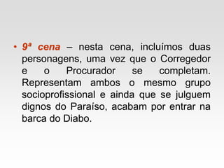 • 9ª cena – nesta cena, incluímos duas
personagens, uma vez que o Corregedor
e o Procurador se completam.
Representam ambos o mesmo grupo
socioprofissional e ainda que se julguem
dignos do Paraíso, acabam por entrar na
barca do Diabo.
 