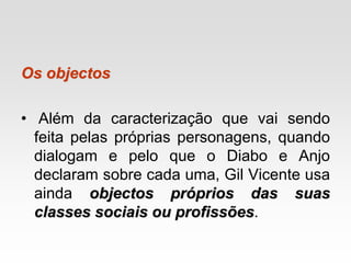 Os objectos
• Além da caracterização que vai sendo
feita pelas próprias personagens, quando
dialogam e pelo que o Diabo e Anjo
declaram sobre cada uma, Gil Vicente usa
ainda objectos próprios das suas
classes sociais ou profissões.
 
