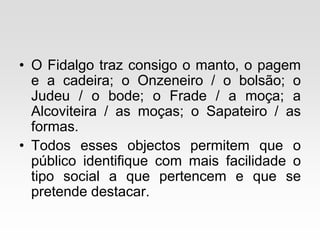 • O Fidalgo traz consigo o manto, o pagem
e a cadeira; o Onzeneiro / o bolsão; o
Judeu / o bode; o Frade / a moça; a
Alcoviteira / as moças; o Sapateiro / as
formas.
• Todos esses objectos permitem que o
público identifique com mais facilidade o
tipo social a que pertencem e que se
pretende destacar.
 