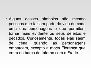 • Alguns desses símbolos são mesmo
pessoas que faziam parte da vida de cada
uma das personagens e que permitem
tornar mais evidente os seus defeitos e
pecados. Curiosamente, todas elas saem
de cena, quando as personagens
embarcam, excepto a moça Florença que
entra na barca do Inferno com o Frade.
 