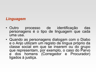 Linguagem
• Outro processo de identificação das
personagens é o tipo de linguagem que cada
uma usa.
• Quando as personagens dialogam com o Diabo
e o Anjo utilizam um registo de língua próprio da
classe social em que se inserem ou do grupo
que representam, por exemplo, o caso do Parvo
e dos homens (Corregedor e Procurador)
ligados à justiça.
 