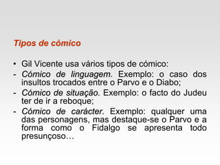 Tipos de cómico
• Gil Vicente usa vários tipos de cómico:
- Cómico de linguagem. Exemplo: o caso dos
insultos trocados entre o Parvo e o Diabo;
- Cómico de situação. Exemplo: o facto do Judeu
ter de ir a reboque;
- Cómico de carácter. Exemplo: qualquer uma
das personagens, mas destaque-se o Parvo e a
forma como o Fidalgo se apresenta todo
presunçoso…
 