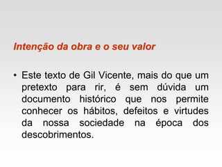 Intenção da obra e o seu valor
• Este texto de Gil Vicente, mais do que um
pretexto para rir, é sem dúvida um
documento histórico que nos permite
conhecer os hábitos, defeitos e virtudes
da nossa sociedade na época dos
descobrimentos.
 