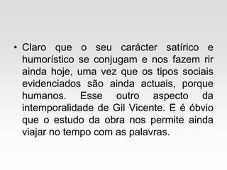• Claro que o seu carácter satírico e
humorístico se conjugam e nos fazem rir
ainda hoje, uma vez que os tipos sociais
evidenciados são ainda actuais, porque
humanos. Esse outro aspecto da
intemporalidade de Gil Vicente. E é óbvio
que o estudo da obra nos permite ainda
viajar no tempo com as palavras.
 