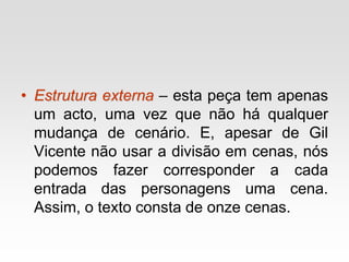 • Estrutura externa – esta peça tem apenas
um acto, uma vez que não há qualquer
mudança de cenário. E, apesar de Gil
Vicente não usar a divisão em cenas, nós
podemos fazer corresponder a cada
entrada das personagens uma cena.
Assim, o texto consta de onze cenas.
 