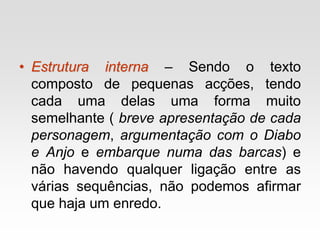 • Estrutura interna – Sendo o texto
composto de pequenas acções, tendo
cada uma delas uma forma muito
semelhante ( breve apresentação de cada
personagem, argumentação com o Diabo
e Anjo e embarque numa das barcas) e
não havendo qualquer ligação entre as
várias sequências, não podemos afirmar
que haja um enredo.
 