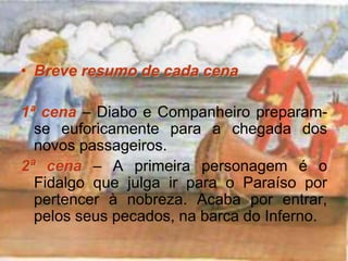 • Breve resumo de cada cena
1ª cena – Diabo e Companheiro preparam-
se euforicamente para a chegada dos
novos passageiros.
2ª cena – A primeira personagem é o
Fidalgo que julga ir para o Paraíso por
pertencer à nobreza. Acaba por entrar,
pelos seus pecados, na barca do Inferno.
 