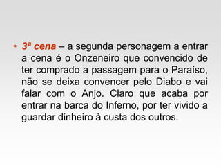 • 3ª cena – a segunda personagem a entrar
a cena é o Onzeneiro que convencido de
ter comprado a passagem para o Paraíso,
não se deixa convencer pelo Diabo e vai
falar com o Anjo. Claro que acaba por
entrar na barca do Inferno, por ter vivido a
guardar dinheiro à custa dos outros.
 