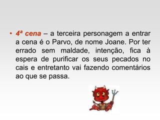 • 4ª cena – a terceira personagem a entrar
a cena é o Parvo, de nome Joane. Por ter
errado sem maldade, intenção, fica à
espera de purificar os seus pecados no
cais e entretanto vai fazendo comentários
ao que se passa.
 