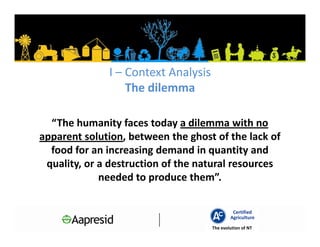 I – Context Analysis
                  The dilemma

  “The humanity faces today a dilemma with no
apparent solution, between the ghost of the lack of
  food for an increasing demand in quantity and
 quality, or a destruction of the natural resources
             needed to produce them”.

                                              Certified
                                             Agriculture
                                     The evolution of NT
 