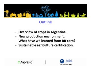 Outline

-   Overview of crops in Argentina.
-   New production environment.
-   What have we learned from RR corn?
-   Sustainable agriculture certification.


                                        Certified
                                       Agriculture
                               The evolution of NT
 