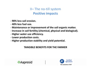 II– The no-till system
                     Positive impacts
- 90% less soil erosion.
- 40% less fuel use.
- Maintenance or improvement of the soil organic matter.
- Increase in soil fertility (chemical, physical and biological).
- Higher water use efficiency.
- Lower production costs.
- Higher production stability and yield potential.

            TANGIBLE BENEFITS FOR THE FARMER



                                                        Certified
                                                       Agriculture
                                               The evolution of NT
 