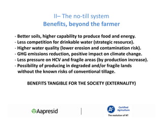 II– The no-till system
              Benefits, beyond the farmer
- Better soils, higher capability to produce food and energy.
- Less competition for drinkable water (strategic resource).
- Higher water quality (lower erosion and contamination risk).
- GHG emissions reduction, positive impact on climate change.
- Less pressure on HCV and fragile areas (by production increase).
- Possibility of producing in degraded and/or fragile lands
  without the known risks of conventional tillage.

      BENEFITS TANGIBLE FOR THE SOCIETY (EXTERNALITY)



                                                       Certified
                                                      Agriculture
                                              The evolution of NT
 
