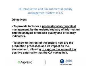 III– Productive and environmental quality
             management system in CA

Objectives:

- To provide tools for a professional agronomical
management, by the ordered registry of information
and the analysis of the soil quality and efficiency
indicators.

- To show to the rest of the society how are the
production processes and its impact on the
environment, allowing to capture the value of the
positive externality that the CA makes in it.

                                              Certified
                                             Agriculture
                                     The evolution of NT
 