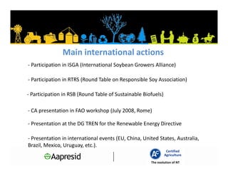 Main international actions
- Participation in ISGA (International Soybean Growers Alliance)

- Participation in RTRS (Round Table on Responsible Soy Association)

- Participation in RSB (Round Table of Sustainable Biofuels)

- CA presentation in FAO workshop (July 2008, Rome)

- Presentation at the DG TREN for the Renewable Energy Directive

- Presentation in international events (EU, China, United States, Australia,
Brazil, Mexico, Uruguay, etc.).
                                                                Certified
                                                               Agriculture
                                                      The evolution of NT
 