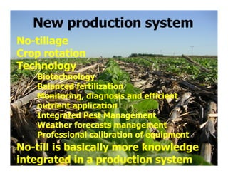 New production system
No-tillage
Crop rotation
Technology
   Biotechnology
   Balanced fertilization
   Monitoring, diagnosis and efficient
   nutrient application
   Integrated Pest Management
   Weather forecasts management
   Professional calibration of equipment
No-till is basically more knowledge
integrated in a production system
 