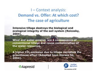 I – Context analysis:
    Demand vs. Offer: At which cost?
        The case of agriculture
Intensive tillage destroys the biological and
ecological integrity of the soil system (Reicosky,
2004).

Wind and water erosion, are a consequence of
conventional tillage and cause contamination of
the water resources.

A higher CO2 emission due to tillage increases the
greenhouse effect (Adapted from Moraes Sá,
2004).

                                               Certified
                                              Agriculture
                                      The evolution of NT
 