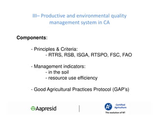 III– Productive and environmental quality
             management system in CA

Components:

     - Principles & Criteria:
             - RTRS, RSB, ISGA, RTSPO, FSC, FAO

     - Management indicators:
           - in the soil
           - resource use efficiency

     - Good Agricultural Practices Protocol (GAP’s)


                                                Certified
                                               Agriculture
                                       The evolution of NT
 
