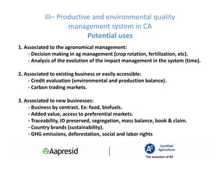 III– Productive and environmental quality
                   management system in CA
                         Potential uses
1. Associated to the agronomical management:
    - Decision making in ag management (crop rotation, fertilization, etc).
    - Analysis of the evolution of the impact management in the system (time).

2. Associated to existing business or easily accessible:
    - Credit evaluation (environmental and production balance).
    - Carbon trading markets.

3. Associated to new businesses:
    - Business by contract. Ex: food, biofuels.
    - Added value, access to preferential markets.
    - Traceability, ID preserved, segregation, mass balance, book & claim.
    - Country brands (sustainability).
    - GHG emissions, deforestation, social and labor rights

                                                                Certified
                                                               Agriculture
                                                       The evolution of NT
 